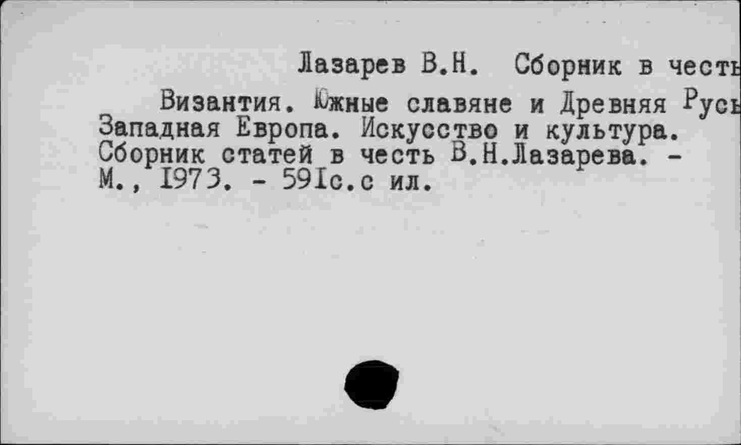 ﻿Лазарев В.Н. Сборник в честі
Византия. Шные славяне и Древняя Русі Западная Европа. Искусство и культура. Сборник статей в честь В.Н.Лазарева. -М., 1973. - 591с.с ил.